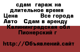 сдам  гараж на длительное время › Цена ­ 2 000 - Все города Авто » Сдам в аренду   . Калининградская обл.,Пионерский г.